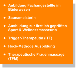 •	Aubildung Fachangestellte im Bäderwesen  •	Saunameisterin   •	Ausbildung zur ärztlich geprüften  Sport & Wellnessmasseurin   •	Trigger-Therapeutin (ITF)   •	Hock-Methode Ausbildung   •	Therapeutische Frauenmassage (TFM)