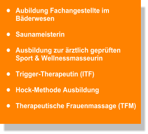 •	Aubildung Fachangestellte im Bäderwesen  •	Saunameisterin   •	Ausbildung zur ärztlich geprüften  Sport & Wellnessmasseurin   •	Trigger-Therapeutin (ITF)   •	Hock-Methode Ausbildung   •	Therapeutische Frauenmassage (TFM)