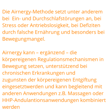 Die Airnergy-Methode setzt unter anderem bei  Ein- und Durchschlafstörungen an, bei Stress oder Antriebslosigkeit, bei Defiziten durch falsche Ernährung und besonders bei  Bewegungmangel.   Airnergy kann – ergänzend – die körpereigenen Regulationsmechanismen in Bewegung setzen, unterstützend bei chronischen Erkrankungen und  zugunsten der körpereigenen Entgiftung eingesetztwerden und kann begleitend mit anderen Anwendungen z.B. Massagen oder  HHP-Andulantionsanwendungen kombiniert werden