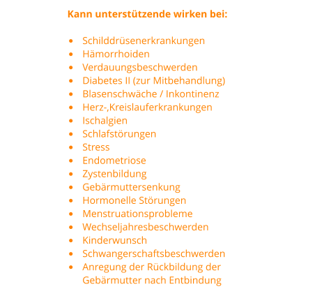 Kann unterstützende wirken bei:  •	Schilddrüsenerkrankungen •	Hämorrhoiden •	Verdauungsbeschwerden •	Diabetes II (zur Mitbehandlung) •	Blasenschwäche / Inkontinenz •	Herz-,Kreislauferkrankungen •	Ischalgien •	Schlafstörungen •	Stress •	Endometriose •	Zystenbildung •	Gebärmuttersenkung •	Hormonelle Störungen •	Menstruationsprobleme •	Wechseljahresbeschwerden •	Kinderwunsch •	Schwangerschaftsbeschwerden  •	Anregung der Rückbildung der  Gebärmutter nach Entbindung